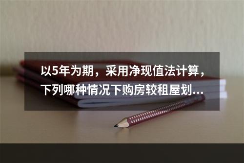 以5年为期，采用净现值法计算，下列哪种情况下购房较租屋划算？