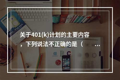 关于401(k)计划的主要内容，下列说法不正确的是（　　）。