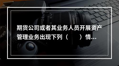 期货公司或者其业务人员开展资产管理业务出现下列（　　）情形，