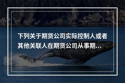 下列关于期货公司实际控制人或者其他关联人在期货公司从事期货交