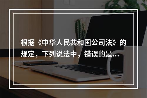 根据《中华人民共和国公司法》的规定，下列说法中，错误的是(