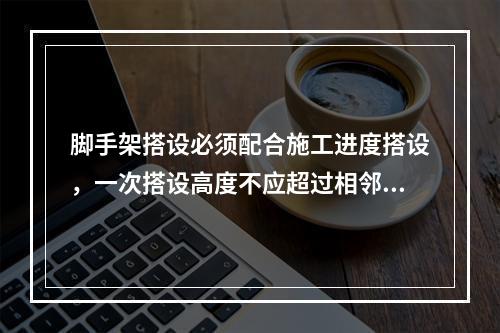 脚手架搭设必须配合施工进度搭设，一次搭设高度不应超过相邻连墙