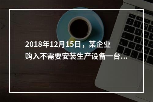 2018年12月15日，某企业购入不需要安装生产设备一台，原