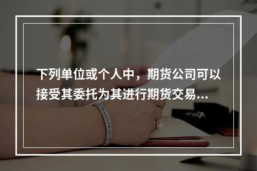 下列单位或个人中，期货公司可以接受其委托为其进行期货交易的是