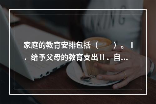 家庭的教育安排包括（　　）。Ⅰ．给予父母的教育支出Ⅱ．自身的