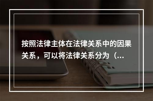 按照法律主体在法律关系中的因果关系，可以将法律关系分为（　　