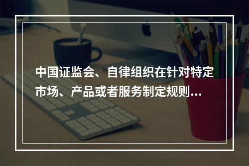 中国证监会、自律组织在针对特定市场、产品或者服务制定规则时，