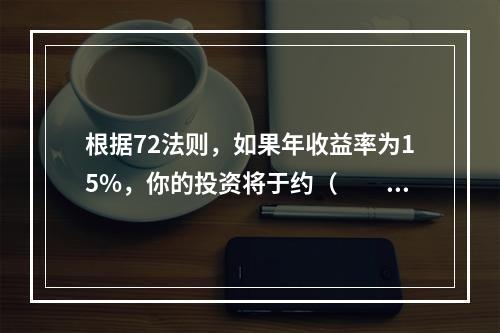 根据72法则，如果年收益率为15%，你的投资将于约（　　）年