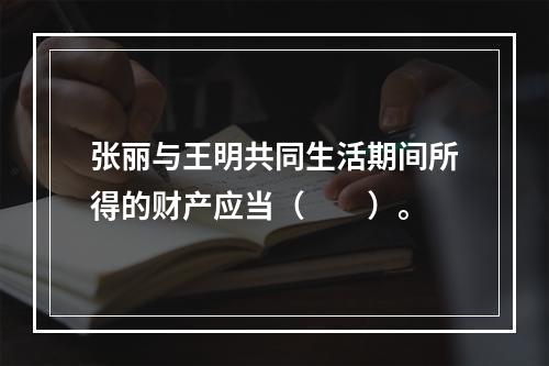 张丽与王明共同生活期间所得的财产应当（　　）。