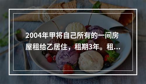 2004年甲将自己所有的一间房屋租给乙居住，租期3年。租期届