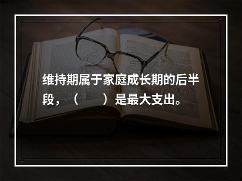 维持期属于家庭成长期的后半段，（　　）是最大支出。