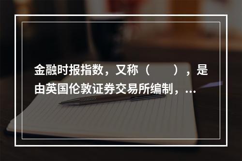 金融时报指数，又称（  ），是由英国伦敦证券交易所编制，并在