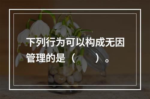 下列行为可以构成无因管理的是（　　）。