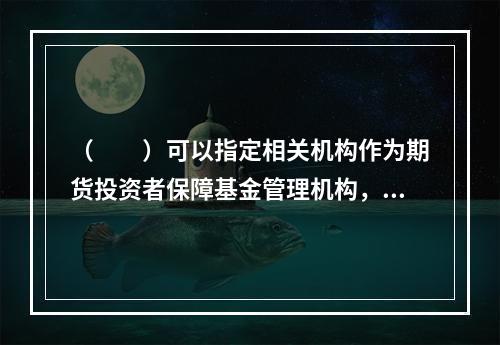 （　　）可以指定相关机构作为期货投资者保障基金管理机构，代为