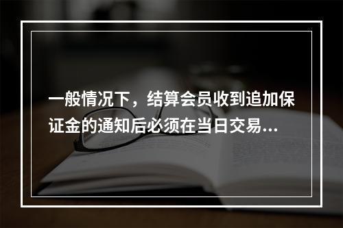 一般情况下，结算会员收到追加保证金的通知后必须在当日交易所收