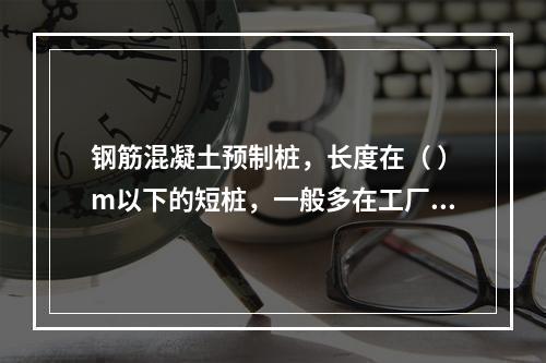 钢筋混凝土预制桩，长度在（ ）m以下的短桩，一般多在工厂预制