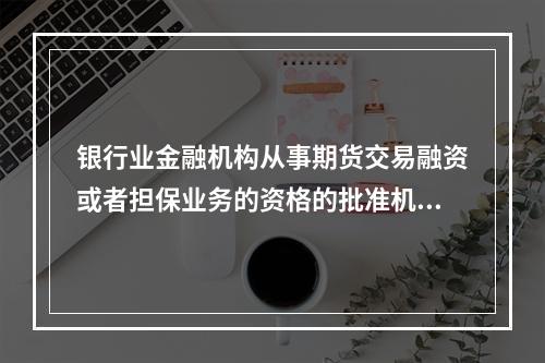 银行业金融机构从事期货交易融资或者担保业务的资格的批准机构是