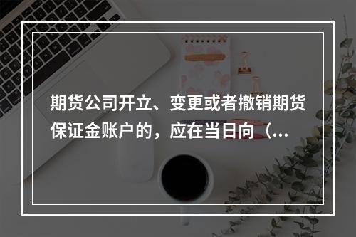 期货公司开立、变更或者撤销期货保证金账户的，应在当日向（　　