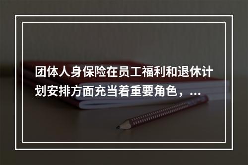 团体人身保险在员工福利和退休计划安排方面充当着重要角色，下面