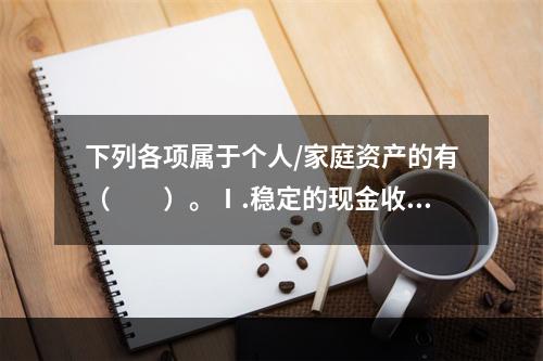 下列各项属于个人/家庭资产的有（　　）。Ⅰ.稳定的现金收入、