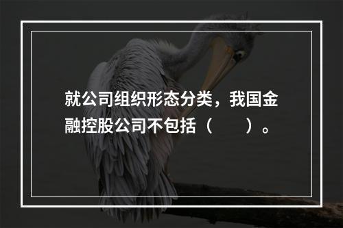 就公司组织形态分类，我国金融控股公司不包括（　　）。