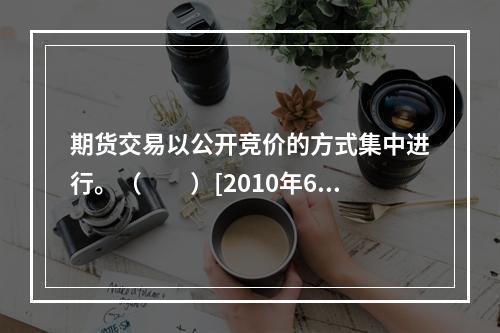 期货交易以公开竞价的方式集中进行。（　　）[2010年6月真