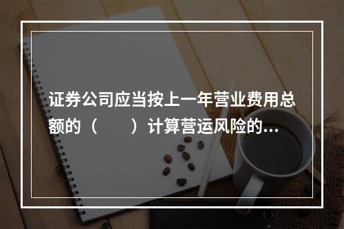 证券公司应当按上一年营业费用总额的（　　）计算营运风险的风险