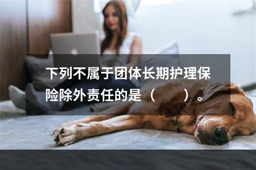 下列不属于团体长期护理保险除外责任的是（　　）。