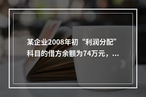 某企业2008年初“利润分配”科目的借方余额为74万元，“盈