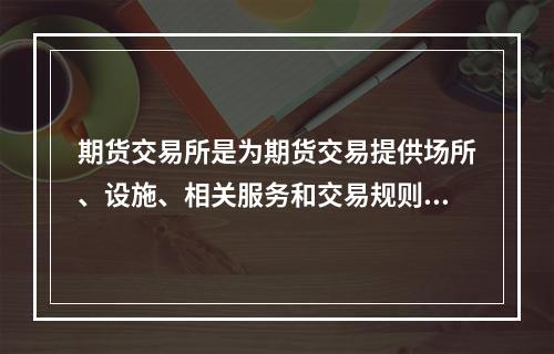 期货交易所是为期货交易提供场所、设施、相关服务和交易规则的机