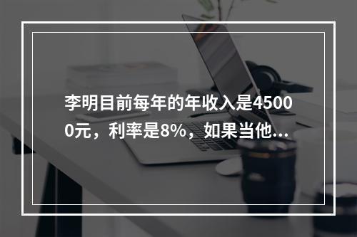 李明目前每年的年收入是45000元，利率是8%，如果当他无法