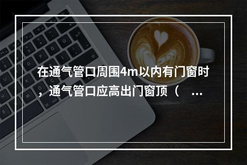 在通气管口周围4m以内有门窗时，通气管口应高出门窗顶（　）m