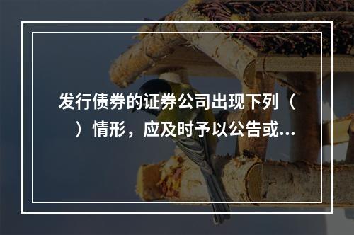 发行债券的证券公司出现下列（　　）情形，应及时予以公告或以有