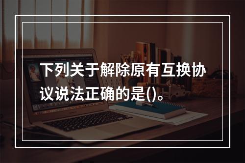 下列关于解除原有互换协议说法正确的是()。