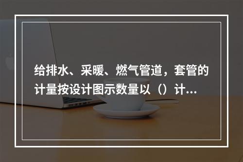 给排水、采暖、燃气管道，套管的计量按设计图示数量以（）计算。