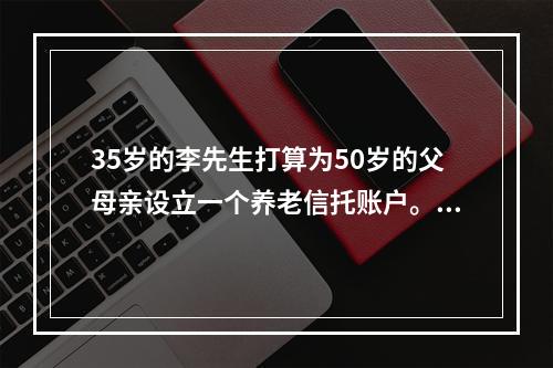 35岁的李先生打算为50岁的父母亲设立一个养老信托账户。预计