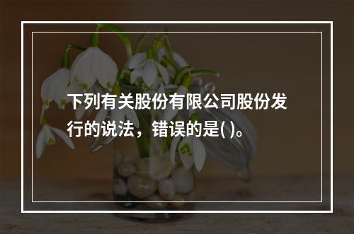 下列有关股份有限公司股份发行的说法，错误的是( )。