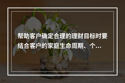 帮助客户确定合理的理财目标时要结合客户的家庭生命周期、个人生