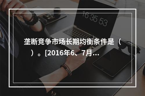 垄断竞争市场长期均衡条件是（　　）。[2016年6、7月真题