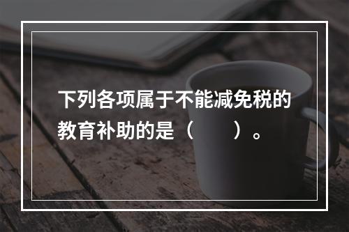 下列各项属于不能减免税的教育补助的是（　　）。