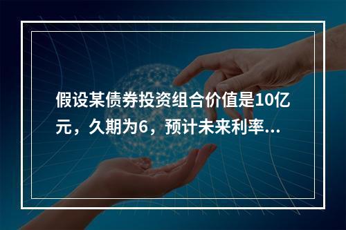 假设某债券投资组合价值是10亿元，久期为6，预计未来利率下降