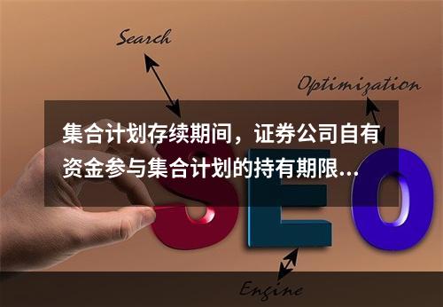 集合计划存续期间，证券公司自有资金参与集合计划的持有期限不得