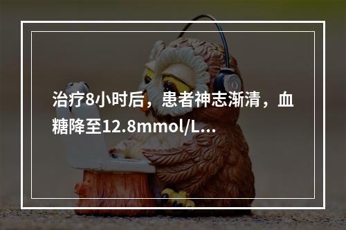 治疗8小时后，患者神志渐清，血糖降至12.8mmol/L，血