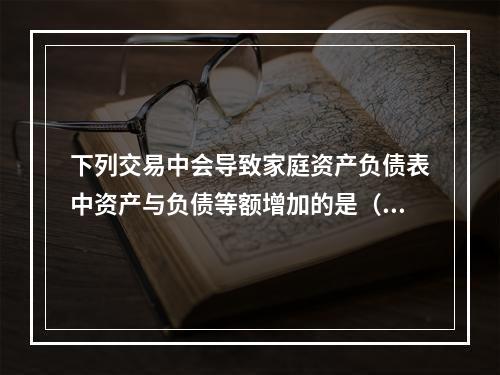 下列交易中会导致家庭资产负债表中资产与负债等额增加的是（　　