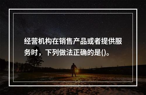 经营机构在销售产品或者提供服务时，下列做法正确的是()。