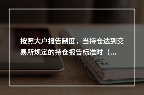 按照大户报告制度，当持仓达到交易所规定的持仓报告标准时（　　