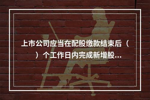 上市公司应当在配股缴款结束后（　　）个工作日内完成新增股份的