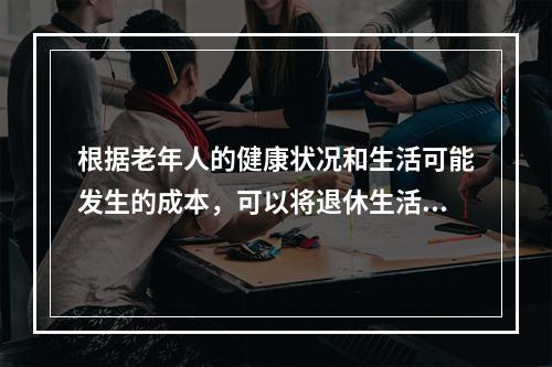 根据老年人的健康状况和生活可能发生的成本，可以将退休生活分为