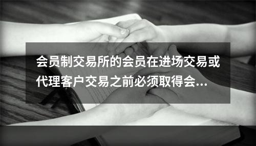 会员制交易所的会员在进场交易或代理客户交易之前必须取得会员资