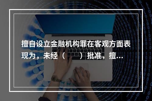 擅自设立金融机构罪在客观方面表现为，未经（　　）批准，擅自设